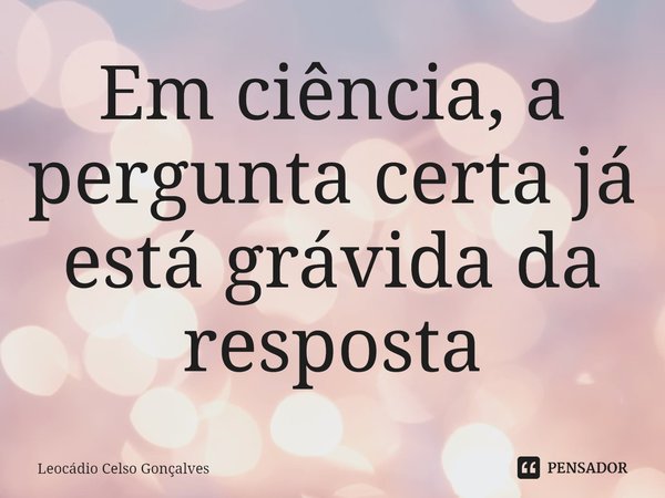 ⁠Em ciência, a pergunta certa já está grávida da resposta... Frase de Leocádio Celso Gonçalves.