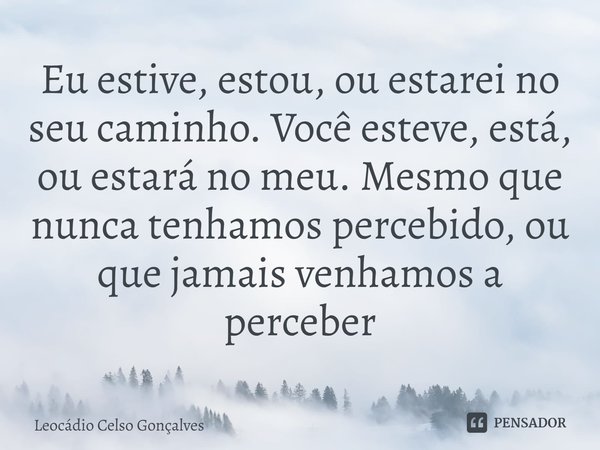 ⁠Eu estive, estou, ou estarei no seu caminho. Você esteve, está, ou estará no meu. Mesmo que nunca tenhamos percebido, ou que jamais venhamos a perceber... Frase de Leocádio Celso Gonçalves.