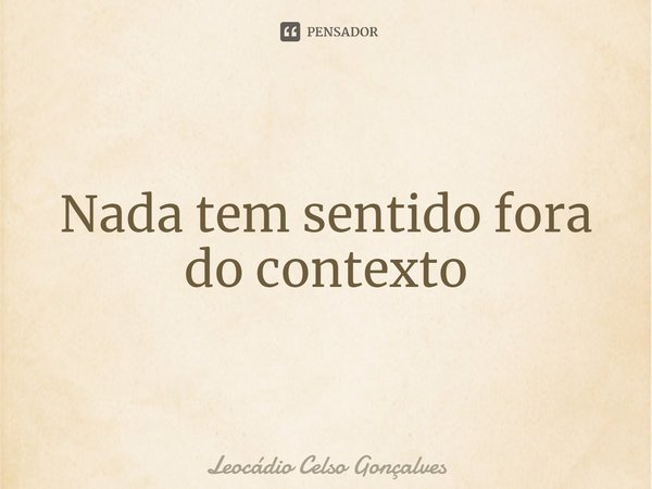 ⁠Nada tem sentido fora do contexto... Frase de Leocádio Celso Gonçalves.