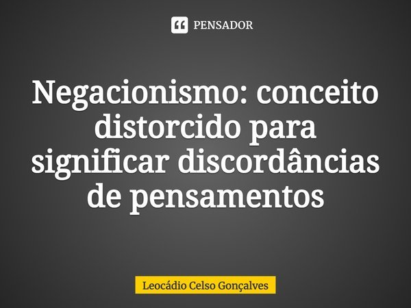 ⁠Negacionismo: conceito distorcido para significar discordâncias de pensamentos... Frase de Leocádio Celso Gonçalves.