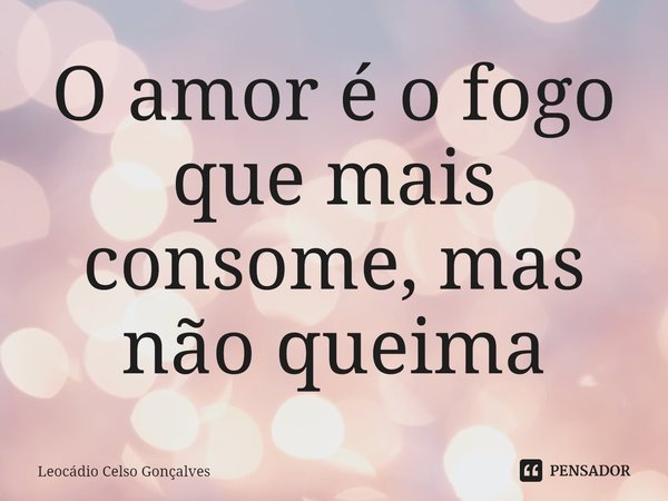 ⁠O amor é o fogo que mais consome, mas não queima... Frase de Leocádio Celso Gonçalves.