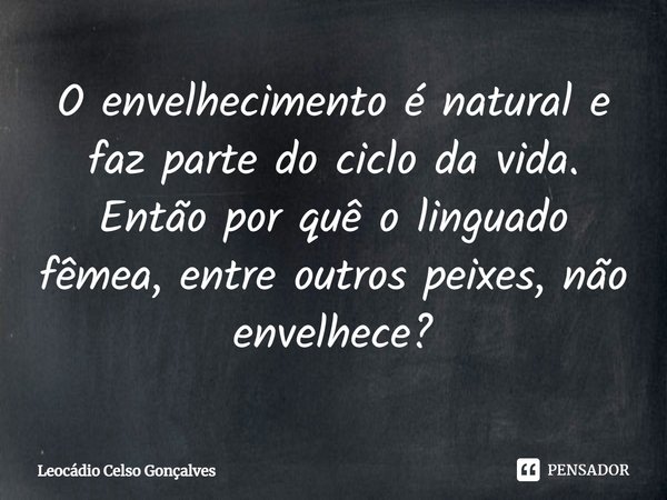 ⁠O envelhecimento é natural e faz parte do ciclo da vida. Então por quê o linguado fêmea, entre outros peixes, não envelhece?... Frase de Leocádio Celso Gonçalves.