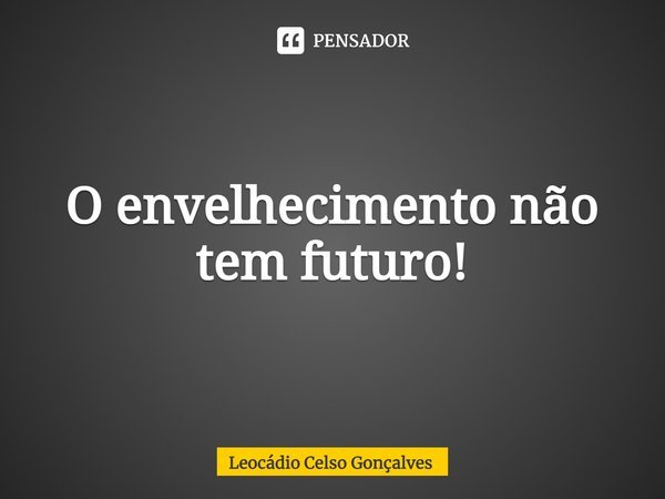 ⁠O envelhecimento não tem futuro!... Frase de Leocádio Celso Gonçalves.