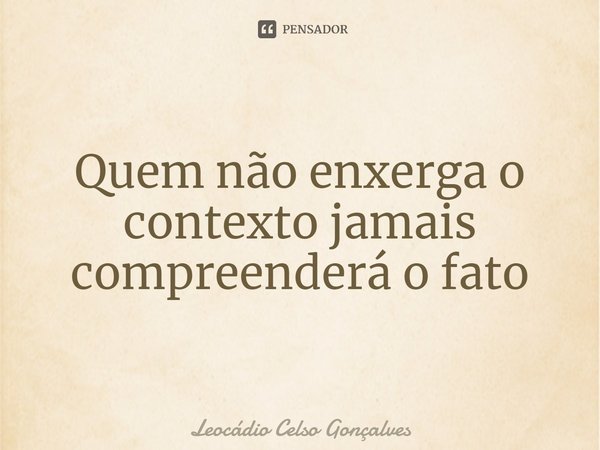⁠Quem não enxerga o contexto jamais compreenderá o fato... Frase de Leocádio Celso Gonçalves.