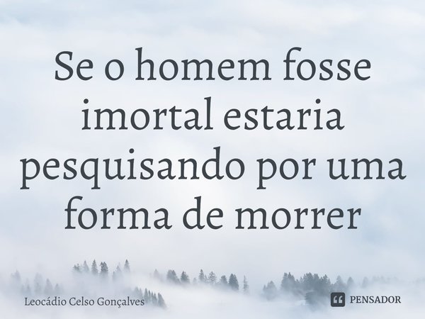 ⁠Se o homem fosse imortal estaria pesquisando por uma forma de morrer... Frase de Leocádio Celso Gonçalves.