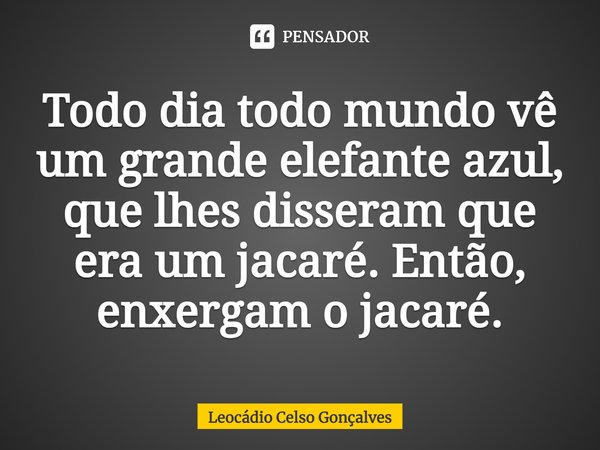 ⁠Todo dia todo mundo vê um grande elefante azul, que lhes disseram que era um jacaré. Então, enxergam o jacaré.... Frase de Leocádio Celso Gonçalves.