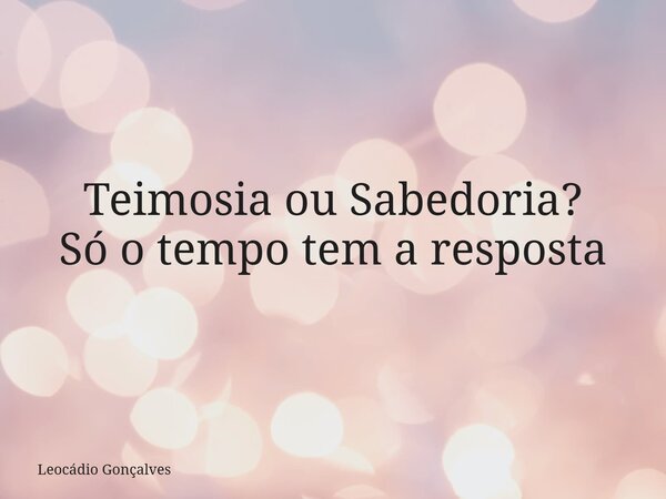 Teimosia ou Sabedoria? Só o tempo tem a resposta... Frase de Leocádio Gonçalves.