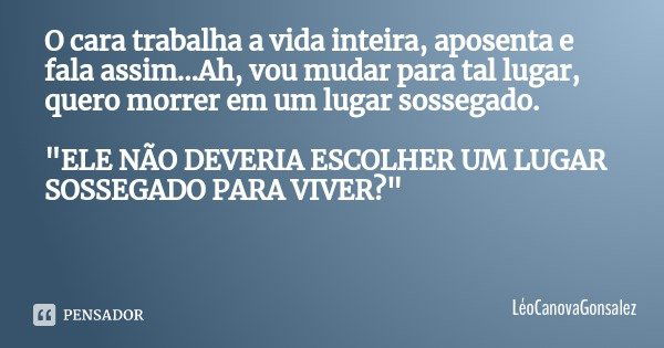 O cara trabalha a vida inteira, aposenta e fala assim...Ah, vou mudar para tal lugar, quero morrer em um lugar sossegado. "ELE NÃO DEVERIA ESCOLHER UM LUGA... Frase de LéoCanovaGonsalez.