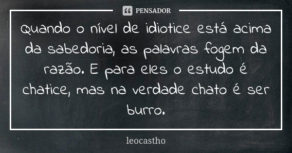 Quando o nível de idiotice está acima da sabedoria, as palavras fogem da razão. E para eles o estudo é chatice, mas na verdade chato é ser burro.... Frase de leocastho.