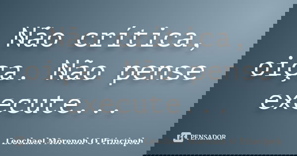 Não crítica, oiça. Não pense execute...... Frase de Leochael Morenoh O Principeh.