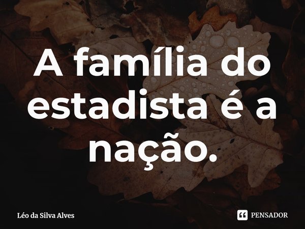 ⁠A família do estadista é a nação.... Frase de Léo da Silva Alves.