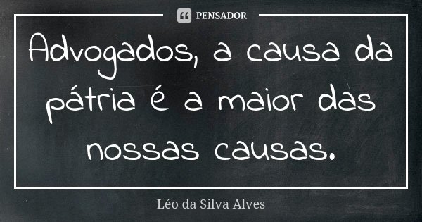 Advogados, a causa da pátria é a maior das nossas causas.... Frase de Léo da Silva Alves.