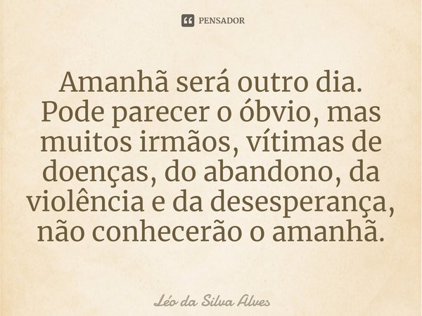 ⁠Amanhã será outro dia. Pode parecer o óbvio, mas muitos irmãos, vítimas de doenças, do abandono, da violência e da desesperança, não conhecerão o amanhã.... Frase de Léo da Silva Alves.