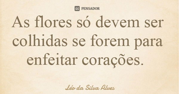 As flores só devem ser colhidas se forem para enfeitar corações.... Frase de Léo da Silva Alves.
