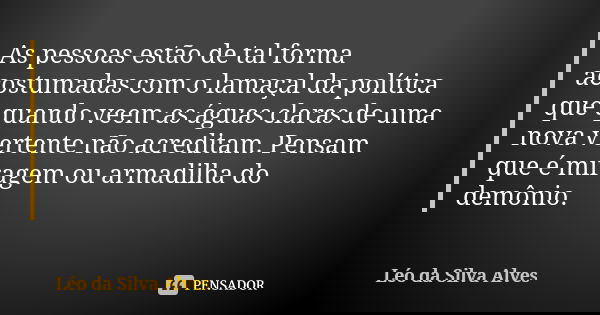 As pessoas estão de tal forma acostumadas com o lamaçal da política que quando veem as águas claras de uma nova vertente não acreditam. Pensam que é miragem ou ... Frase de Léo da Silva Alves.