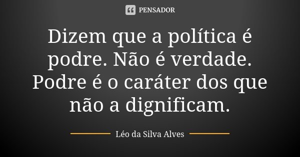Dizem que a política é podre. Não é verdade. Podre é o caráter dos que não a dignificam.... Frase de Léo da Silva Alves.