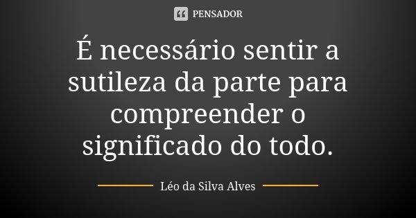 É necessário sentir a sutileza da parte para compreender o significado do todo.... Frase de Léo da Silva Alves.