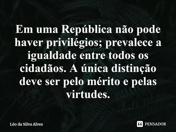 ⁠Em uma República não pode haver privilégios; prevalece a igualdade entre todos os cidadãos. A única distinção deve ser pelo mérito e pelas virtudes.... Frase de Léo da Silva Alves.