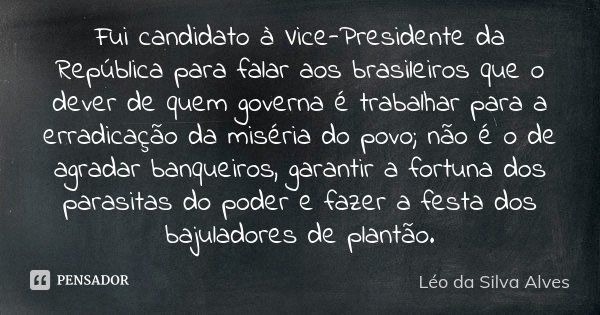 Fui candidato à Vice-Presidente da República para falar aos brasileiros que o dever de quem governa é trabalhar para a erradicação da miséria do povo; não é o d... Frase de Léo da Silva Alves.