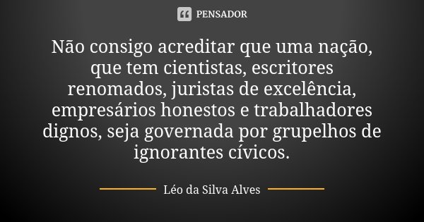 Não consigo acreditar que uma nação, que tem cientistas, escritores renomados, juristas de excelência, empresários honestos e trabalhadores dignos, seja governa... Frase de Léo da Silva Alves.