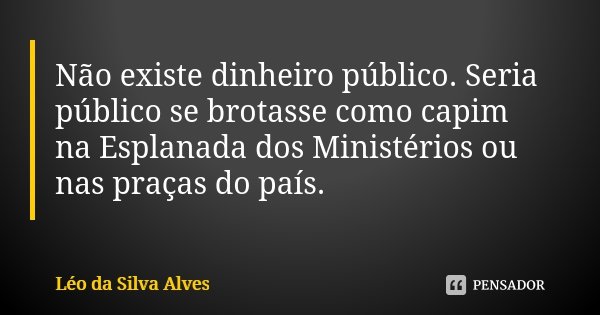 Não existe dinheiro público. Seria público se brotasse como capim na Esplanada dos Ministérios ou nas praças do país.... Frase de Léo da Silva Alves.