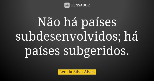 Não há países subdesenvolvidos; há países subgeridos.... Frase de Léo da Silva Alves.