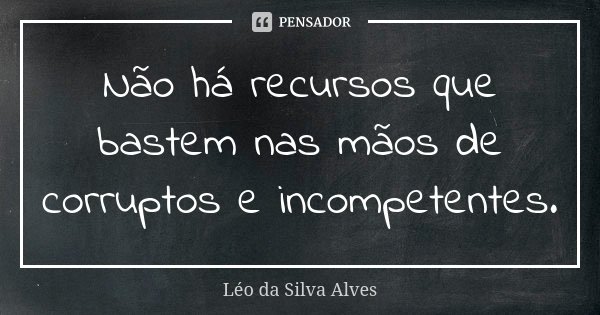 Não há recursos que bastem nas mãos de corruptos e incompetentes.... Frase de Léo da Silva Alves.