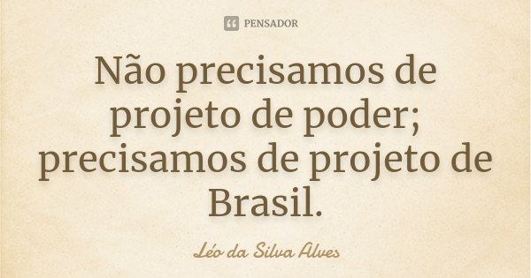 Não precisamos de projeto de poder; precisamos de projeto de Brasil.... Frase de Léo da Silva Alves.