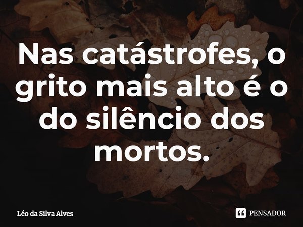 ⁠Nas catástrofes, o grito mais alto é o do silêncio dos mortos.... Frase de Léo da Silva Alves.