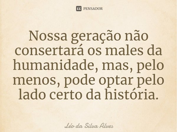 ⁠Nossa geração não consertará os males da humanidade, mas, pelo menos, pode optar pelo lado certo da história.... Frase de Léo da Silva Alves.