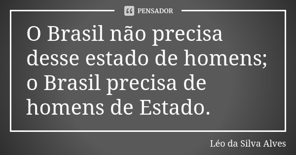 O Brasil não precisa desse estado de homens; o Brasil precisa de homens de Estado.... Frase de Léo da Silva Alves.