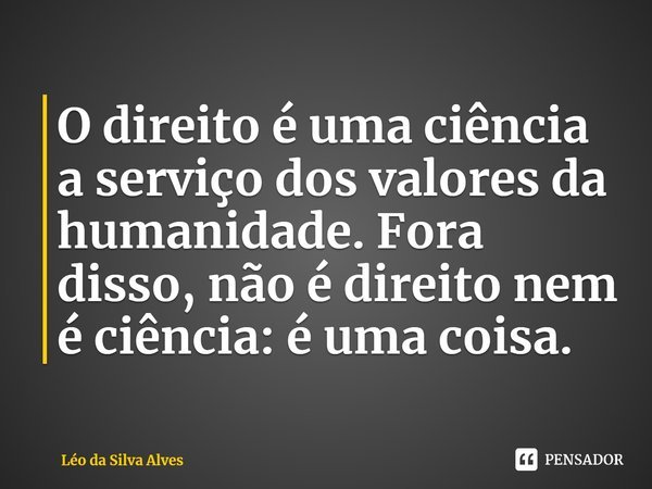 O direito é uma ciência a serviço dos valores da humanidade. Fora disso, não é direito nem é ciência: é uma coisa.... Frase de Léo da Silva Alves.