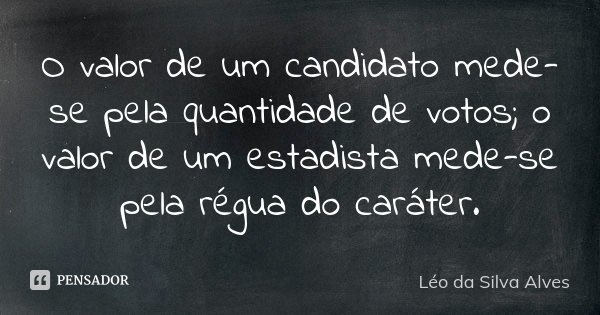 O valor de um candidato mede-se pela quantidade de votos; o valor de um estadista mede-se pela régua do caráter.... Frase de Léo da Silva Alves.