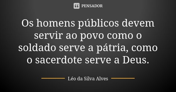 Os homens públicos devem servir ao povo como o soldado serve a pátria, como o sacerdote serve a Deus.... Frase de Léo da Silva Alves.