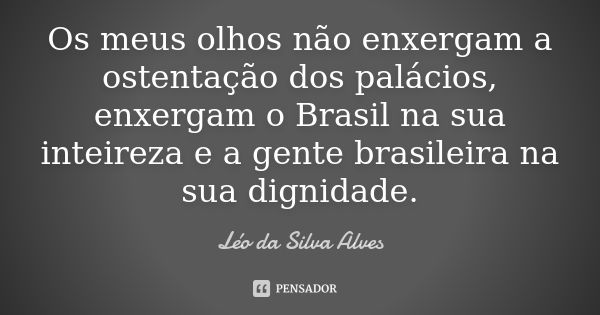 Os meus olhos não enxergam a ostentação dos palácios, enxergam o Brasil na sua inteireza e a gente brasileira na sua dignidade.... Frase de Léo da Silva Alves.