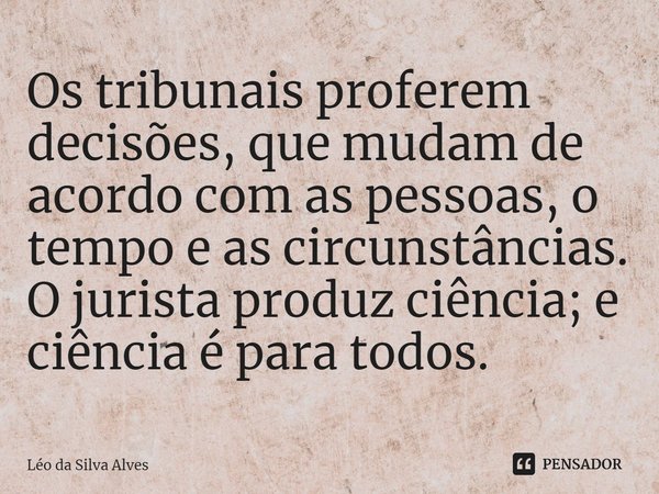 ⁠Os tribunais proferem decisões, que mudam de acordo com as pessoas, o tempo e as circunstâncias. O jurista produz ciência; e ciência é para todos.... Frase de Léo da Silva Alves.