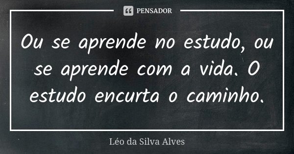 Ou se aprende no estudo, ou se aprende com a vida. O estudo encurta o caminho.... Frase de Léo da Silva Alves.