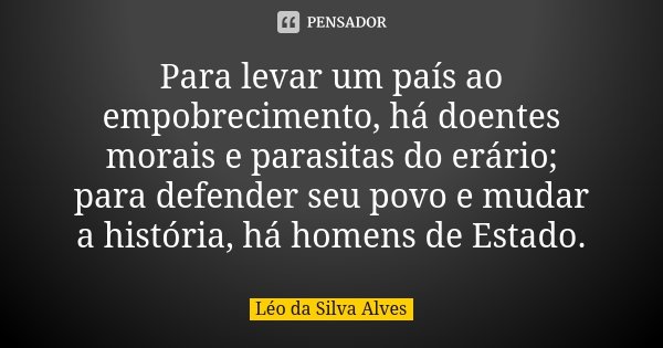 Para levar um país ao empobrecimento, há doentes morais e parasitas do erário; para defender seu povo e mudar a história, há homens de Estado.... Frase de Léo da Silva Alves.