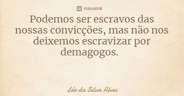 Podemos ser escravos das nossas convicções, mas não nos deixemos escravizar por demagogos.... Frase de Léo da Silva Alves.