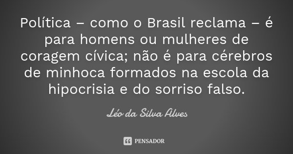 Política – como o Brasil reclama – é para homens ou mulheres de coragem cívica; não é para cérebros de minhoca formados na escola da hipocrisia e do sorriso fal... Frase de Léo da Silva Alves.