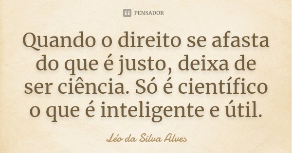 Quando o direito se afasta do que é justo, deixa de ser ciência. Só é científico o que é inteligente e útil.... Frase de Léo da Silva Alves.