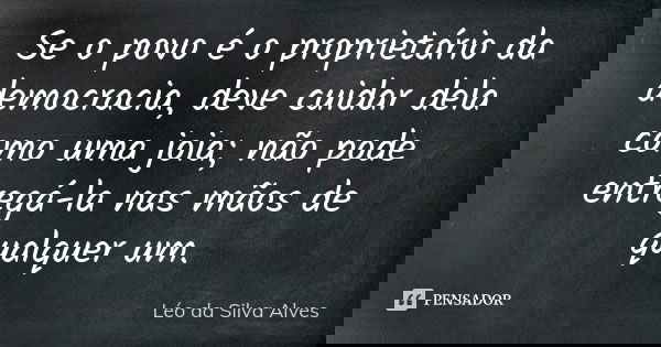 Se o povo é o proprietário da democracia, deve cuidar dela como uma joia; não pode entregá-la nas mãos de qualquer um.... Frase de Léo da Silva Alves.