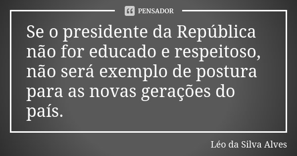 Se o presidente da República não for educado e respeitoso, não será exemplo de postura para as novas gerações do país.... Frase de Léo da Silva Alves.