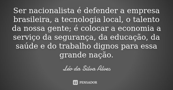 Ser nacionalista é defender a empresa brasileira, a tecnologia local, o talento da nossa gente; é colocar a economia a serviço da segurança, da educação, da saú... Frase de Léo da Silva Alves.