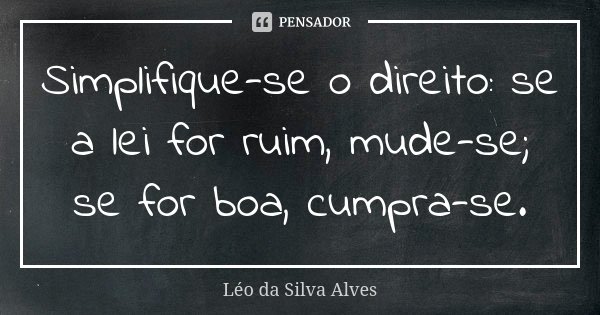 Simplifique-se o direito: se a lei for ruim, mude-se; se for boa, cumpra-se.... Frase de Léo da Silva Alves.