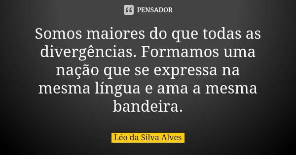 Somos maiores do que todas as divergências. Formamos uma nação que se expressa na mesma língua e ama a mesma bandeira.... Frase de Léo da Silva Alves.