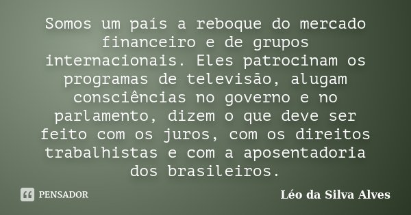Somos um país a reboque do mercado financeiro e de grupos internacionais. Eles patrocinam os programas de televisão, alugam consciências no governo e no parlame... Frase de Léo da Silva Alves.