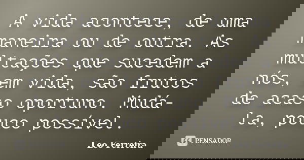 A vida acontece, de uma maneira ou de outra. As multações que sucedem a nós, em vida, são frutos de acaso oportuno. Mudá-la, pouco possível.... Frase de Leo Ferreira.