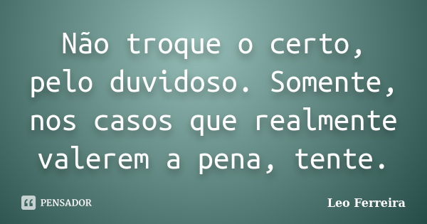 Não troque o certo, pelo duvidoso. Somente, nos casos que realmente valerem a pena, tente.... Frase de Leo Ferreira.