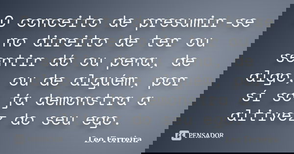 O conceito de presumir-se no direito de ter ou sentir dó ou pena, de algo, ou de alguém, por sí só já demonstra a altivez do seu ego.... Frase de Leo Ferreira.